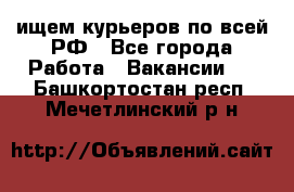 ищем курьеров по всей РФ - Все города Работа » Вакансии   . Башкортостан респ.,Мечетлинский р-н